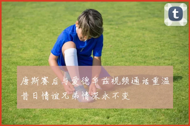 唐斯赛后与爱德华兹视频通话重温昔日情谊兄弟情深永不变