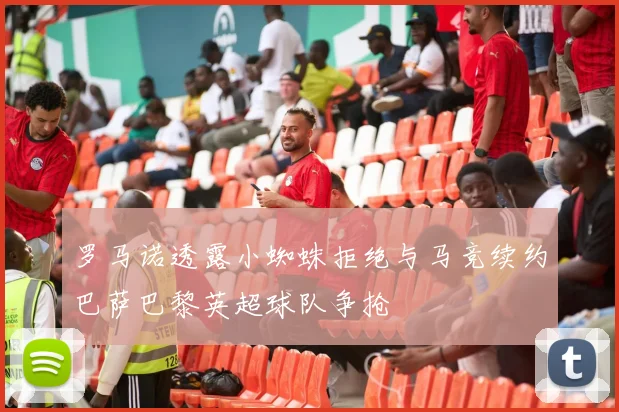 罗马诺透露小蜘蛛拒绝与马竞续约巴萨巴黎英超球队争抢