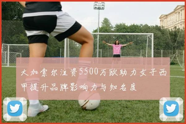大加索尔注资5500万欧助力女子西甲提升品牌影响力与知名度