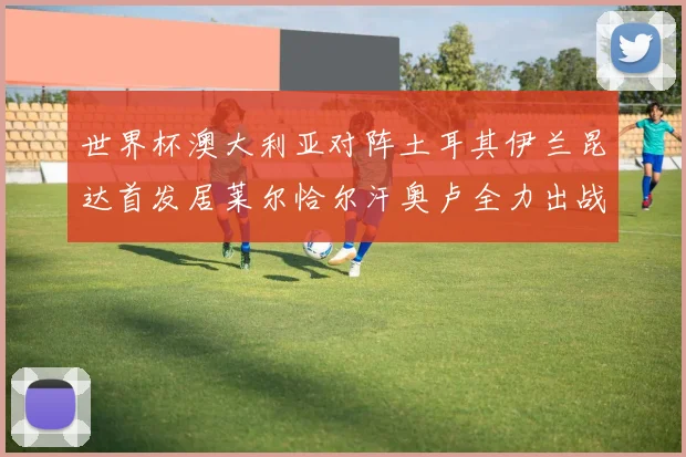 世界杯澳大利亚对阵土耳其伊兰昆达首发居莱尔恰尔汗奥卢全力出战
