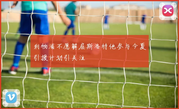 利物浦不愿解雇斯洛特他参与今夏引援计划引关注