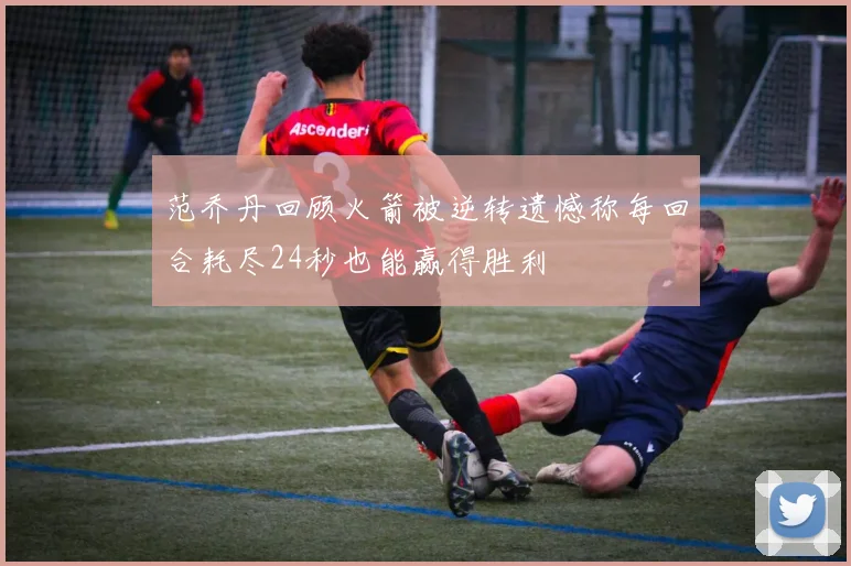 范乔丹回顾火箭被逆转遗憾称每回合耗尽24秒也能赢得胜利