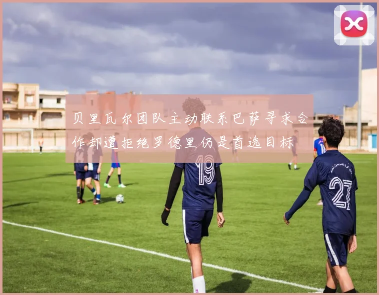 贝里瓦尔团队主动联系巴萨寻求合作却遭拒绝罗德里仍是首选目标