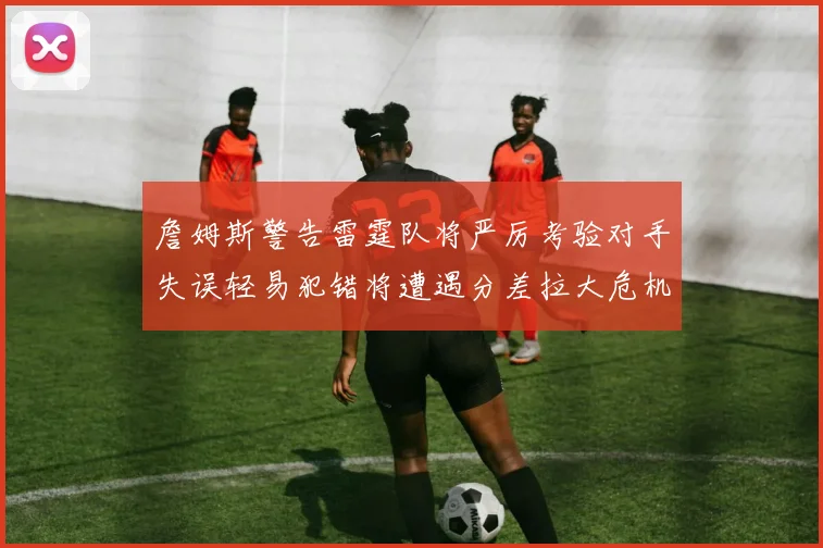 詹姆斯警告雷霆队将严厉考验对手失误轻易犯错将遭遇分差拉大危机
