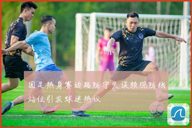 国足热身赛边路防守失误频现防线站位引发球迷热议