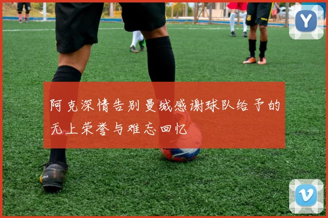 阿克深情告别曼城感谢球队给予的无上荣誉与难忘回忆
