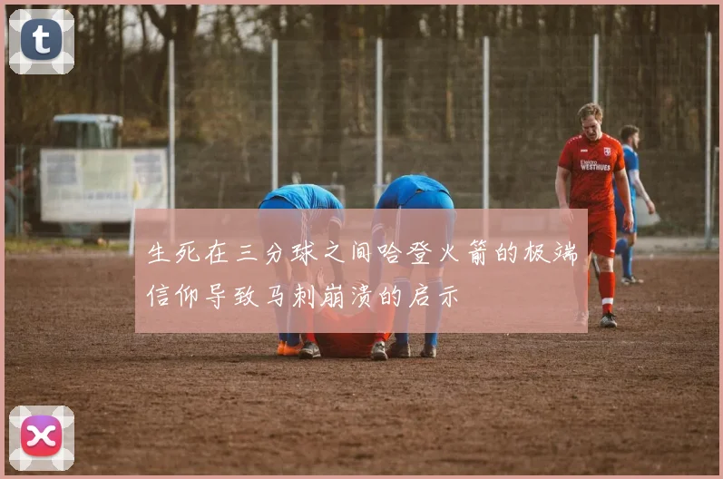 生死在三分球之间哈登火箭的极端信仰导致马刺崩溃的启示