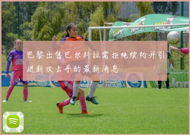 巴黎出售巴尔科拉需拒绝续约并引进新攻击手的最新消息