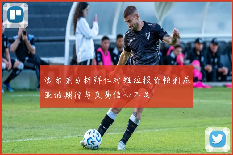 法尔克分析拜仁对维拉报价帕利尼亚的期待与交易信心不足
