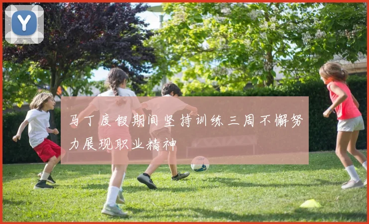 马丁度假期间坚持训练三周不懈努力展现职业精神