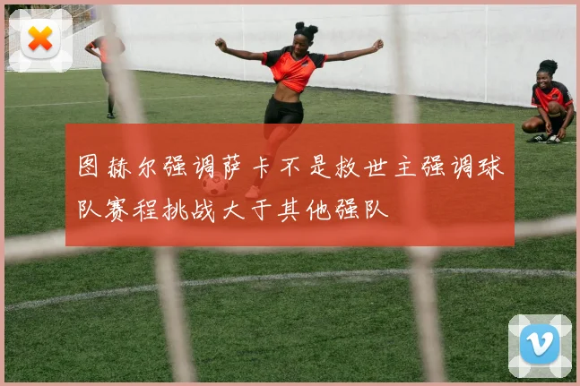 图赫尔强调萨卡不是救世主强调球队赛程挑战大于其他强队