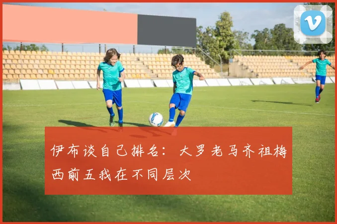 伊布谈自己排名：大罗老马齐祖梅西前五我在不同层次