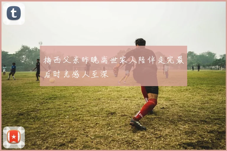 梅西父亲昨晚离世家人陪伴走完最后时光感人至深