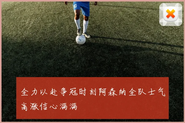 全力以赴争冠时刻阿森纳全队士气高涨信心满满