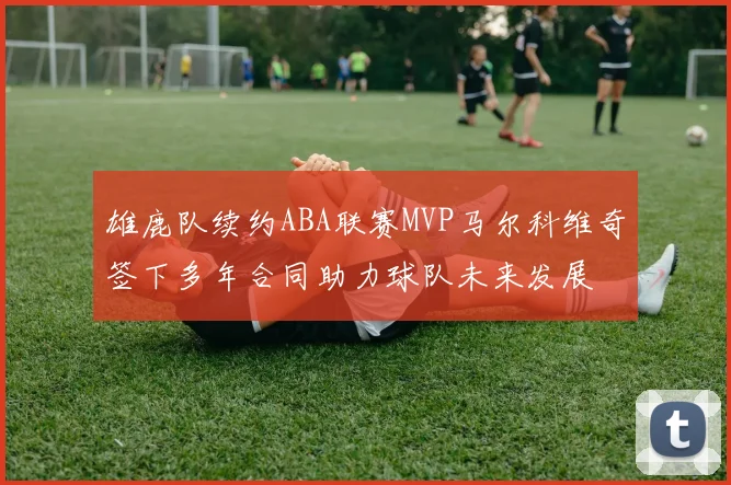雄鹿队续约ABA联赛MVP马尔科维奇签下多年合同助力球队未来发展