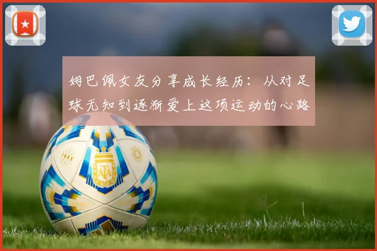 姆巴佩女友分享成长经历：从对足球无知到逐渐爱上这项运动的心路历程