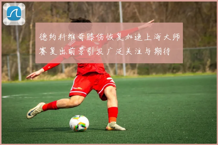 德约科维奇膝伤恢复加速上海大师赛复出前景引发广泛关注与期待