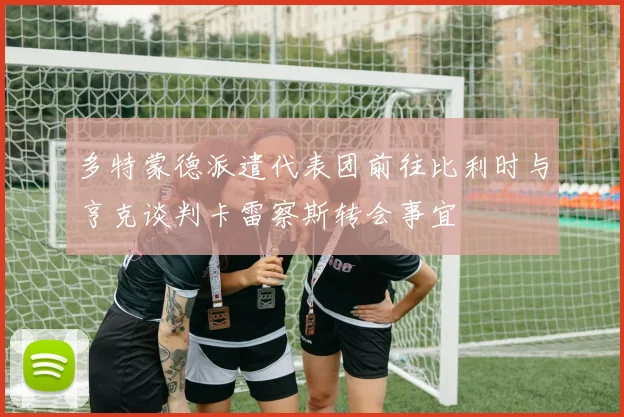 多特蒙德派遣代表团前往比利时与亨克谈判卡雷察斯转会事宜