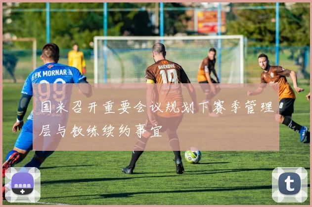 国米召开重要会议规划下赛季管理层与教练续约事宜