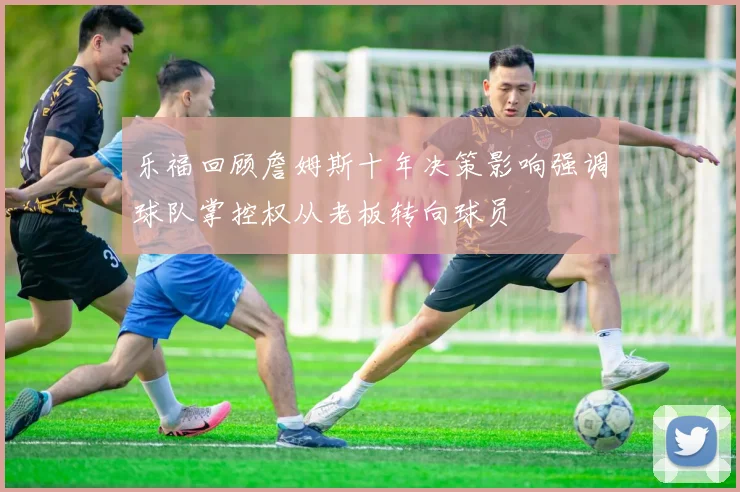 乐福回顾詹姆斯十年决策影响强调球队掌控权从老板转向球员