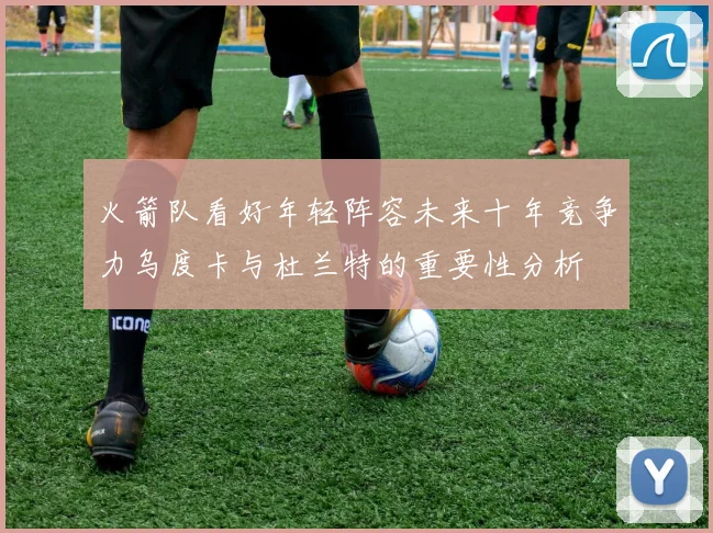 火箭队看好年轻阵容未来十年竞争力乌度卡与杜兰特的重要性分析