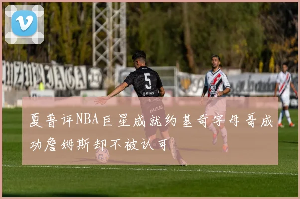 夏普评NBA巨星成就约基奇字母哥成功詹姆斯却不被认可